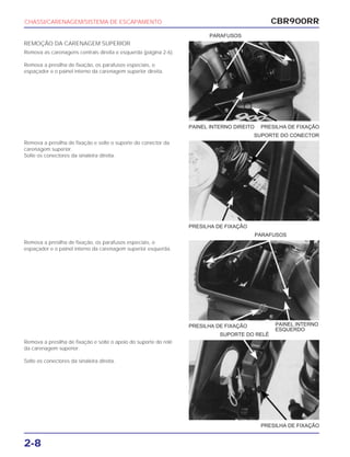 PRESILHA DE FIXAÇÃO
PARAFUSOS
PRESILHA DE FIXAÇÃO PAINEL INTERNO
ESQUERDO
PRESILHA DE FIXAÇÃO
SUPORTE DO RELÉ
CBR900RR
2-8
REMOÇÃO DA CARENAGEM SUPERIOR
Remova as carenagens centrais direita e esquerda (página 2-6).
Remova a presilha de fixação, os parafusos especiais, o
espaçador e o painel interno da carenagem superior direita.
Remova a presilha de fixação e solte o suporte do conector da
carenagem superior.
Solte os conectores da sinaleira direita.
Remova a presilha de fixação, os parafusos especiais, o
espaçador e o painel interno da carenagem superior esquerda.
Remova a presilha de fixação e solte o apoio do suporte do relé
da carenagem superior.
Solte os conectores da sinaleira direita.
CHASSI/CARENAGEM/SISTEMA DE ESCAPAMENTO
PAINEL INTERNO DIREITO PRESILHA DE FIXAÇÃO
SUPORTE DO CONECTOR
PARAFUSOS
 