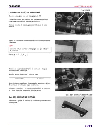 CABEÇOTE/VÁLVULAS
8-11
FOLGA DE ÓLEO DA ÁRVORE DE COMANDO
Remova o cabeçote e as válvulas (página 8-12).
Limpe todo o óleo dos mancais das árvores de comando,
cabeçote e suportes das árvores de comando.
Aplique uma tira de plastigage no sentido axial de cada
mancal.
PLASTIGAGE
Remova os suportes das árvores de comando e meça a
largura de cada plastigage.
A maior largura determina a folga de óleo.
Se os limites de uso forem ultrapassados, substitua a árvore
de comando e verifique a folga novamente.
Substitua o cabeçote e os suportes das árvores de comando
se a folga continuar excedendo o limite de uso.
Limite de Uso 0,10 mm
GUIA B DA CORRENTE DE COMANDO
Inspecione a guia B da corrente de comando quanto a danos
ou desgaste.
GUIA B DA CORRENTE DE COMANDO
Instale os suportes e aperte os parafusos diagonalmente em
2-3 etapas.
NOTA
TORQUE: 12 N.m (1,2 kg.m)
Enquanto estiver usando o plastigage, não gire a árvore
de comando.
CBR900RRY
 