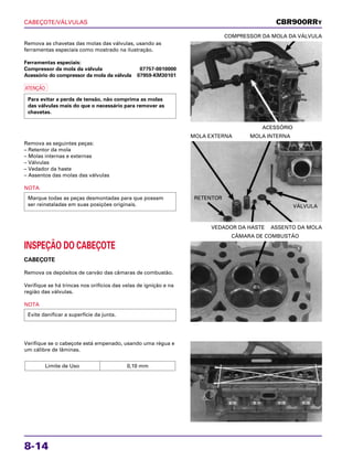 CABEÇOTE/VÁLVULAS
8-14
Remova as chavetas das molas das válvulas, usando as
ferramentas especiais como mostrado na ilustração.
Ferramentas especiais:
Compressor da mola da válvula 07757-0010000
Acessório do compressor da mola da válvula 07959-KM30101
a
Para evitar a perda de tensão, não comprima as molas
das válvulas mais do que o necessário para remover as
chavetas.
ACESSÓRIO
COMPRESSOR DA MOLA DA VÁLVULA
INSPEÇÃO DO CABEÇOTE
CABEÇOTE
Remova os depósitos de carvão das câmaras de combustão.
Verifique se há trincas nos orifícios das velas de ignição e na
região das válvulas.
NOTA
Evite danificar a superfície da junta.
CÂMARA DE COMBUSTÃO
Verifique se o cabeçote está empenado, usando uma régua e
um cálibre de lâminas.
Limite de Uso 0,10 mm
Remova as seguintes peças:
– Retentor da mola
– Molas internas e externas
– Válvulas
– Vedador da haste
– Assentos das molas das válvulas
NOTA
Marque todas as peças desmontadas para que possam
ser reinstaladas em suas posições originais.
VEDADOR DA HASTE ASSENTO DA MOLA
MOLA EXTERNA MOLA INTERNA
CBR900RRY
RETENTOR
VÁLVULA
 