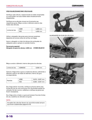 CABEÇOTE/VÁLVULAS
8-16
VÁLVULAS/GUIAS DAS VÁLVULAS
Verifique cada válvula, inspecionando se estão empenadas
ou queimadas e se suas hastes estão excessivamente
desgastadas.
Verifique se as válvulas movem-se livremente nas
respectivas guias. Meça e anote o diâmetro externo das
hastes das válvulas.
Utilize o alargador das guias para remover possíveis
depósitos de carvão antes de verificar as folgas.
Insira o alargador no lado da câmara de combustão do
cabeçote e gire-o sempre no sentido horário.
Ferramenta especial:
Alargador da guia da válvula, 4,508 mm 07HMH-ML00101
Limite de Uso
ADM 4,465 mm
ESC 4,455 mm
Meça a anote o diâmetro interno das guias da válvulas.
Calcule a folga entre a guia e a haste da válvula, subtraindo o
diâmetro externo da haste do diâmetro interno da guia
correspondente.
Se a folga estiver incorreta, verifique se ficaria dentro dos
limites de uso se uma nova guia com dimensões padrão for
utilizada. Se isto ocorrer, substitua e retifique as guias que
forem necessárias.
Se a folga entre a haste e a guia permanecer fora dos limites
de uso, substitua as válvulas e as guias.
NOTA
As sedes das válvulas devem ser recondicionadas sempre
que forem substituídas (página 8-18).
Padrões
ADM 0,010 – 0,037 mm
ESC 0,020 – 0,047 mm
Limite de Uso ADM/ESC 4,540 mm
ALARGADOR DA GUIA DA VÁLVULA
CBR900RRY
 