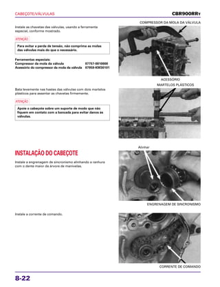 CABEÇOTE/VÁLVULAS
8-22
Instale as chavetas das válvulas, usando a ferramenta
especial, conforme mostrado.
a
Ferramentas especiais:
Compressor da mola da válvula 07757-0010000
Acessório do compressor da mola da válvula 07959-KM30101
Para evitar a perda de tensão, não comprima as molas
das válvulas mais do que o necessário.
ACESSÓRIO
COMPRESSOR DA MOLA DA VÁLVULA
INSTALAÇÃO DO CABEÇOTE
Instale a engrenagem de sincronismo alinhando a ranhura
com o dente maior da árvore de manivelas.
ENGRENAGEM DE SINCRONISMO
Alinhar
Instale a corrente de comando.
CORRENTE DE COMANDO
Bata levemente nas hastes das válvulas com dois martelos
plásticos para assentar as chavetas firmemente.
a
Apoie o cabeçote sobre um suporte de modo que não
fiquem em contato com a bancada para evitar danos às
válvulas.
MARTELOS PLÁSTICOS
CBR900RRY
 