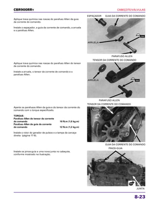 CABEÇOTE/VÁLVULAS
8-23
Aplique trava química nas roscas do parafuso Allen da guia
da corrente do comando.
Instale o espaçador, a guia da corrente de comando, a arruela
e o parafuso Allen.
PARAFUSO ALLEN
ESPAÇADOR GUIA DA CORRENTE DO COMANDO
Aperte os parafusos Allen da guia e do tensor da corrente do
comando com o torque especificado.
TORQUE:
Parafuso Allen do tensor da corrente
do comando 10 N.m (1,0 kg.m)
Parafuso Allen da guia da corrente
do comando 12 N.m (1,2 kg.m)
Instale o rotor do gerador de pulsos e a tampa da carcaça
direita (página 17-8).
GUIA DA CORRENTE DO COMANDO
TENSOR DA CORRENTE DO COMANDO
Instale os pinos-guia e uma nova junta no cabeçote,
conforme mostrado na ilustração.
JUNTA
PINOS-GUIA
Aplique trava química nas roscas do parafuso Allen do tensor
da corrente do comando.
Instale a arruela, o tensor da corrente de comando e o
parafuso Allen.
PARAFUSO ALLEN
TENSOR DA CORRENTE DO COMANDO
CBR900RRY
ARRUELA
ARRUELA
TRAVA
TRAVA
NOVA
 