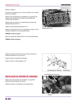 CABEÇOTE/VÁLVULAS
8-24
Instale o cabeçote.
Se utilizar um parafuso novo, remova o aditivo anti-corrosão
antes da montagem.
Aplique óleo de bissulfeto de molibdênio na superfície nas
roscas e nas superfícies de contato dos parafusos de 9
mm/arruelas e instale-os.
Aplique óleo nas roscas e nas superfícies de contato dos
parafusos flange de 8 mm.
Instale os dois parafusos flange de 8 mm.
Aperte os parafusos de 9 mm em seqüência cruzada, em 2 ou
3 etapas, e aperte-os no torque especificado.
TORQUE: 51 N.m (5,1 kg.m)
Aperte os parafusos flange de 8 mm no torque especificado.
TORQUE: 24 N.m (2,4 kg.m)
PARAFUSOS 8 mm
PARAFUSOS 9 mm
Instale o acionador do tensor da corrente do comando no
cabeçote utilizando uma nova junta.
Instale e aperte os parafusos de fixação.
Instale o motor no chassi (página 7-6).
INSTALAÇÃO DA ÁRVORE DE COMANDO
Aplique óleo de bissulfeto de molibdênio na superfície
externa de cada ajustador da válvula.
Instale os calços e os ajustadores nos alojamentos.
CALÇO
AJUSTADOR DA VÁLVULA
CBR900RRY
ACIONADOR DO TENSOR PARAFUSOS
ÓLEO
 