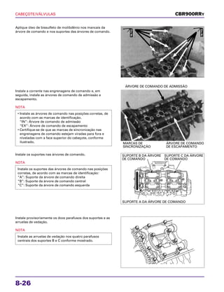 CABEÇOTE/VÁLVULAS
8-26
Aplique óleo de bissulfeto de molibdênio nos mancais da
árvore de comando e nos suportes das árvores de comando.
Instale os suportes nas árvores de comando.
NOTA
Instale os suportes das árvores de comando nas posições
corretas, de acordo com as marcas de identificação:
“A”: Suporte da árvore de comando direita
“B”: Suporte da árvore de comando central
“C”: Suporte da árvore de comando esquerda
Instale provisoriamente os doze parafusos dos suportes e as
arruelas de vedação.
NOTA
Instale as arruelas de vedação nos quatro parafusos
centrais dos suportes B e C conforme mostrado.
Instale a corrente nas engrenagens de comando e, em
seguida, instale as árvores de comando de admissão e
escapamento.
NOTA
• Instale as árvores de comando nas posições corretas, de
acordo com as marcas de identificação.
“IN”: Árvore de comando de admissão
“EX”: Árvore de comando de escapamento
• Certifique-se de que as marcas de sincronização nas
engrenagens de comando estejam viradas para fora e
niveladas com a face superior do cabeçote, conforme
ilustrado. MARCAS DE ÁRVORE DE COMANDO
SINCRONIZAÇÃO DE ESCAPAMENTO
ÁRVORE DE COMANDO DE ADMISSÃO
CBR900RRY
ÓleoMo
ÓleoMo
SUPORTE B DA ÁRVORE
DE COMANDO
SUPORTE C DA ÁRVORE
DE COMANDO
SUPORTE A DA ÁRVORE DE COMANDO
 