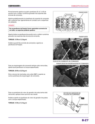CABEÇOTE/VÁLVULAS
8-27
Primeiramente aperte os quatro parafusos (5, 6, 7 e 8) de
acordo com a ordem numérica gravada nos suportes das
árvores de comando.
Aperte gradativamente os parafusos do suporte do comando
até o suporte ficar ligeiramente em contato com a superfície
do cabeçote.
a
Aperte todos os parafusos de acordo com a ordem numérica
gravada nos suportes das árvores de comando.
TORQUE: 12 N.m (1,2 kg.m)
Instale a guia B da corrente de comando e aperte os
parafusos de fixação.
Se os parafusos de fixação forem apertados somente de
um lado, os suportes poderão quebrar.
Caso as engrenagens de comando tenham sido removidas,
aperte seus parafusos no torque especificado.
TORQUE: 20 N.m (2,0 kg.m)
Gire a árvore de manivelas uma volta (360°) e aperte os
outros parafusos da engrenagem de comando.
PARAFUSOS DA ENGRENAGEM DO COMANDO
Caso os parafusos do rotor do gerador de pulso tenha sido
removido, aplique trava química nas roscas.
Instale e aperte os parafusos do rotor do gerador de pulsos
com o torque especificado.
TORQUE: 12 N.m (1,2 kg.m)
GUIA B DA CORRENTE DE COMANDO
PARAFUSOS
CBR900RRY
PARAFUSOS
ROTOR DO GERADOR DE
PULSOS DO COMANDO
PARAFUSOS
TRAVA
 