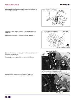 CABEÇOTE/VÁLVULAS
8-28
Remova a ferramenta limitadora do acionador do tensor da
corrente de comando.
Aplique óleo no anel de vedação novo e instale-o no gerador
de pulsos do comando.
Instale o gerador de pulsos do comando no cabeçote.
GERADOR DE PULSOS DO COMANDO
ANEL DE VEDAÇÃO
Instale e aperte firmemente os parafusos de fixação.
PARAFUSO
GERADOR DE PULSOS DO COMANDO
Instale a nova arruela de vedação e aperte o parafuso de
vedação.
Inspecione novamente a sincronização das válvulas.
CBR900RRY
FERRAMENTA LIMITADORA
ACIONADOR DO TENSOR PARAFUSO
ARRUELA DE VEDAÇÃO
NOVA
NOVO
ÓLEO
 