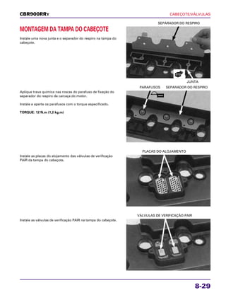 CABEÇOTE/VÁLVULAS
8-29
MONTAGEM DA TAMPA DO CABEÇOTE
Instale uma nova junta e o separador do respiro na tampa do
cabeçote.
JUNTA
SEPARADOR DO RESPIRO
Instale as placas do alojamento das válvulas de verificação
PAIR da tampa do cabeçote.
PLACAS DO ALOJAMENTO
Instale as válvulas de verificação PAIR na tampa do cabeçote.
VÁLVULAS DE VERIFICAÇÃO PAIR
Aplique trava química nas roscas do parafuso de fixação do
separador do respiro da carcaça do motor.
Instale e aperte os parafusos com o torque especificado.
TORQUE: 12 N.m (1,2 kg.m)
PARAFUSOS SEPARADOR DO RESPIRO
CBR900RRY
NOVO
TRAVA
 