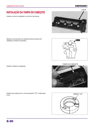 CABEÇOTE/VÁLVULAS
8-30
INSTALAÇÃO DA TAMPA DO CABEÇOTE
Instale a junta do cabeçote na ranhura da tampa.
JUNTA
Instale a tampa no cabeçote.
TAMPA DO CABEÇOTE
Instale as arruelas com a marca gravada “UP” virada para
cima.
Aplique junta líquida nos rebaixos semicirculares do
cabeçote, conforme ilustrado.
CBR900RRY
MARCA “UP”
VEDADOR
 