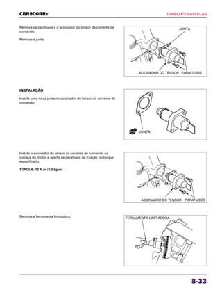 CABEÇOTE/VÁLVULAS
8-33
Remova os parafusos e o acionador do tensor da corrente de
comando.
Remova a junta.
Instale o acionador do tensor da corrente de comando na
carcaça do motor e aperte os parafusos de fixação no torque
especificado.
TORQUE: 12 N.m (1,2 kg.m)
Remova a ferramenta limitadora.
INSTALAÇÃO
Instale uma nova junta no acionador do tensor da corrente de
comando.
CBR900RRY
JUNTA
ACIONADOR DO TENSOR PARAFUSOS
JUNTA
ACIONADOR DO TENSOR PARAFUSOS
FERRAMENTA LIMITADORA
NOVA
 