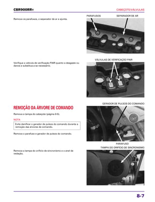 CABEÇOTE/VÁLVULAS
8-7
Remova os parafusos, o separador de ar e ajunta.
PARAFUSOS SEPARADOR DE AR
REMOÇÃO DA ÁRVORE DE COMANDO
Remova a tampa do cabeçote (página 8-5).
NOTA
Remova o parafuso e gerador de pulsos do comando.
Evite danificar o gerador de pulsos do comando durante a
remoção das árvores de comando.
PARAFUSO
GERADOR DE PULSOS DO COMANDO
Remova a tampa do orifício de sincronismo e o anel de
vedação.
TAMPA DO ORIFÍCIO DE SINCRONISMO
Verifique a válvula de verificação PAIR quanto a desgaste ou
danos e substitua-a se necessário.
VÁLVULAS DE VERIFICAÇÃO PAIR
CBR900RRY
 