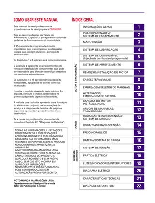 15
1
2
3
4
5
6
7
8
9
10
11
12
13
14
16
17
18
19
20
21
22
COMO USAR ESTE MANUAL
Este manual de serviço descreve os
procedimentos de serviço para a CBR900RR.
Siga as recomendações da Tabela de
Manutenção (Capítulo 3) para garantir condições
perfeitas de funcionamento da motocicleta.
A 1ª manutenção programada é muito
importante, pois irá compensar os desgastes
iniciais que ocorrem durante o período de
amaciamento.
Os Capítulos 1 e 3 aplicam-se à toda motocicleta.
O Capítulo 2 apresenta os procedimentos de
remoção/instalação de componentes que pode
ser necessária para efetuar os serviços descritos
nos capítulos subseqüentes.
Os Capítulos 4 a 19 apresentam as peças da
motocicleta, agrupadas de acordo com sua
localização.
Localize o capítulo desejado nesta página. Em
seguida, consulte o índice apresentado na
primeira página do capítulo selecionado.
A maioria dos capítulos apresenta uma ilustração
do sistema ou conjunto, as informações de
serviço e a diagnose de defeitos. As páginas
seguintes apresentam procedimentos mais
detalhados.
Se a causa do problema for desconhecida,
consulte o Capítulo 22, “Diagnose de Defeitos”.
MOTO HONDA DA AMAZÔNIA LTDA.
Departamento de Serviços Pós-Venda
Setor de Publicações Técnicas
TODAS AS INFORMAÇÕES, ILUSTRAÇÕES,
PROCEDIMENTOS E ESPECIFICAÇÕES
APRESENTADAS NESTA PUBLICAÇÃO SÃO
BASEADAS NAS INFORMAÇÕES MAIS
RECENTES DISPONÍVEIS SOBRE O PRODUTO
NO MOMENTO DA APROVAÇÃO DA
IMPRESSÃO.
A MOTO HONDA DA AMAZÔNIA LTDA
RESERVA-SE O DIREITO DE ALTERAR AS
CARACTERÍSTICAS DO PRODUTO A
QUALQUER MOMENTO E SEM PRÉVIO
AVISO, SEM QUE ISTO INCORRA EM
QUAISQUER OBRIGAÇÕES.
NENHUMA PARTE DESTA PUBLICAÇÃO
PODE SER REPRODUZIDA SEM
AUTORIZAÇÃO PRÉVIA POR ESCRITO.
INFORMAÇÕES GERAIS
CHASSI/CARENAGEM/
SISTEMA DE ESCAPAMENTO
MANUTENÇÃO
SISTEMA DE LUBRIFICAÇÃO
SISTEMA DE COMBUSTÍVEL
(Injeção de combustível programada)
SISTEMA DE ARREFECIMENTO
REMOÇÃO/INSTALAÇÃO DO MOTOR
CABEÇOTE/VÁLVULAS
EMBREAGEM/SELETOR DE MARCHAS
ALTERNADOR/
EMBREAGEM DE PARTIDA
CARCAÇA DO MOTOR/
PISTÃO/CILINDRO
ÁRVORE DE MANIVELAS/
TRANSMISSÃO
RODA DIANTEIRA/SUSPENSÃO/
SISTEMA DE DIREÇÃO
RODA TRASEIRA/SUSPENSÃO
FREIO HIDRÁULICO
BATERIA/SISTEMA DE CARGA
SISTEMA DE IGNIÇÃO
PARTIDA ELÉTRICA
LUZES/INDICADORES/INTERRUPTORES
DIAGRAMA ELÉTRICO
CARACTERÍSTICAS TÉCNICAS
ÍNDICE GERAL
SISTEMA
ELÉTRICO
CHASSIMOTORETRANSMISSÃO
DIAGNOSE DE DEFEITOS
 