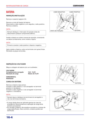 BATERIA/SISTEMA DE CARGA
16-4
BATERIA
REMOÇÃO/INSTALAÇÃO
Remova o assento (página 2-2).
Remova a cinta de fixação da bateria.
Desconecte o cabo negativo e, em seguida, o cabo positivo.
Remova a bateria.
NOTA
Instale a bateria na ordem inversa da remoção, conectando
os cabos corretamente, como mostra a figura.
NOTA
Após instalar a bateria, cubra os terminais com graxa limpa.
Reinstale as peças removidas.
Primeiro conecte o cabo positivo e depois o negativo.
Sempre desligue o interruptor de ignição antes de
desconectar qualquer componente elétrico.
INSPEÇÃO DA VOLTAGEM
Meça a voltagem da bateria com um multitester.
VOLTAGEM:
Completamente carregada 13,0 - 13,2V
Necessita de carga Abaixo de 12,3V
FERRAMENTA:
Multitester
CARGA DA BATERIA
Remova a bateria (veja acima).
Conecte o cabo positivo (+) do carregador no terminal
positivo (+) da bateria.
Conecte o cabo negativo (–) do carregador no terminal
negativo (–) da bateria.
NOTA
• A carga rápida deve ser aplicada apenas em caso de
emergência. Recomendamos a aplicação de carga lenta
sempre que possível.
• Ao carregar a bateria, não exceda a corrente ou o tempo de
carga especificado. Caso contrário, a bateria poderá ser
danificada.
Sempre ligue e desligue nos terminais do carregador e
não nos terminais da bateria.
CBR900RR
CABO NEGATIVO
CINTA DE FIXAÇÃO BATERIA
BATERIA
CARREGADOR
BATERIA
CABO POSITIVO
 