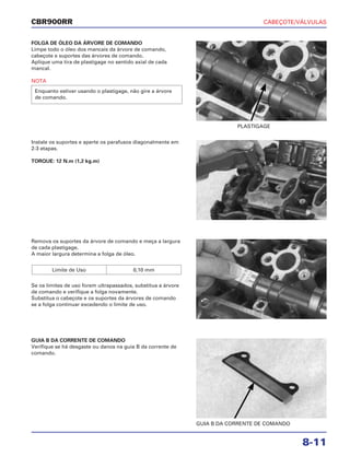 CABEÇOTE/VÁLVULAS
8-11
CBR900RR
FOLGA DE ÓLEO DA ÁRVORE DE COMANDO
Limpe todo o óleo dos mancais da árvore de comando,
cabeçote e suportes das árvores de comando.
Aplique uma tira de plastigage no sentido axial de cada
mancal.
NOTA
Enquanto estiver usando o plastigage, não gire a árvore
de comando.
Remova os suportes da árvore de comando e meça a largura
de cada plastigage.
A maior largura determina a folga de óleo.
Se os limites de uso forem ultrapassados, substitua a árvore
de comando e verifique a folga novamente.
Substitua o cabeçote e os suportes da árvores de comando
se a folga continuar excedendo o limite de uso.
Limite de Uso 0,10 mm
GUIA B DA CORRENTE DE COMANDO
Verifique se há desgaste ou danos na guia B da corrente de
comando.
Instale os suportes e aperte os parafusos diagonalmente em
2-3 etapas.
TORQUE: 12 N.m (1,2 kg.m)
PLASTIGAGE
GUIA B DA CORRENTE DE COMANDO
 