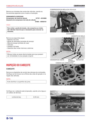 CABEÇOTE/VÁLVULAS
8-14
Remova as chavetas das molas das válvulas, usando as
ferramentas especiais como mostra a ilustração.
FERRAMENTA ESPECIAIS:
Compressor da mola da válvula 07757 – 0010000
Acessório do compressor da mola da válvula
07959 – KM30101
a
Para evitar a perda de tensão, não comprima as molas
das válvulas mais do que o necessário para remover as
chavetas.
ACESSÓRIO
COMPRESSOR DA MOLA DA VÁLVULA
INSPEÇÃO DO CABEÇOTE
CABEÇOTE
Remova os depósitos de carvão das câmaras de combustão.
Verifique se há trincas nos orifícios das velas de ignição e na
região das válvulas.
NOTA
Evite danificar a superfície da junta.
CÂMARA DE COMBUSTÃO
Verifique se o cabeçote está empenado, usando uma régua e
um cálibre de lâminas.
Limite de Uso 0,10 mm
Remova as seguintes peças:
– Retentor da mola
– Molas de admissão (pintadas de laranja)
– Mola de escape (pintada de rosa)
– Válvulas
– Vedador da haste
– Assentos das molas internas e externas
NOTA
Marque todas as peças desmontadas para que possam
ser reinstaladas na sua posição original.
VEDADOR DA HASTE MOLA RETENTOR
EXTERNA
ASSENTO DA MOLA
CBR900RR
VÁLVULA MOLA
INTERNA
 
