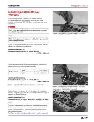CABEÇOTE/VÁLVULAS
8-17
CBR900RR
SUBSTITUIÇÃO DAS GUIAS DAS
VÁLVULAS
Coloque as guias das válvulas para substituição no
congelador de uma geladeira por cerca de uma hora.
Aqueça o cabeçote a 100 – 150°C em uma chapa quente ou
um forno.
c
a
Apóie o cabeçote e retire as guias das válvulas pelo lado da
câmara de combustão do cabeçote.
FERRAMENTA ESPECIAL:
Instalador/extrator da guia da válvula, 4,5 mm
07HMD – ML00101
Não use maçarico para aquecer o cabeçote, o que poderia
causar empenamento.
Para evitar queimaduras, use luvas grossas ao manusear
o cabeçote aquecido.
Ajuste a profundidade da ferramenta especial, usando um
paquímetro conforme mostra a ilustração.
FERRAMENTA ESPECIAL
Instalador/extrator da guia da válvula, 4,5 mm
07HMD – ML00101
Deixe o cabeçote esfriar até a temperatura ambiente.
Profundidade
ADM: 14,3 – 14,6 mm
ESC: 12,4 – 12,7 mm
Recondicione a nova guia da válvula depois da instalação.
Insira o alargador pelo lado da câmara de combustão e gire-o
sempre no sentido horário.
FERRAMENTA ESPECIAL:
Alargador da guia da válvula, 4,508 mm 07HMH – ML00101
NOTA
Limpe completamente o cabeçote para remover todas as
partículas metálicas.
Retifique as sedes das válvulas (consulte a página seguinte).
Aplique óleo de corte no alargador durante esta operação.
INSTALADOR/EXTRATOR DA GUIA DA VÁLVULA
INSTALADOR/EXTRATOR DA GUIA DA VÁLVULA
ALARGADOR DA GUIA DA VÁLVULA
 