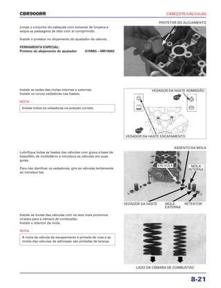 CABEÇOTE/VÁLVULAS
8-21
CBR900RR
Limpe o conjunto do cabeçote com solvente de limpeza e
seque as passagens de óleo com ar comprimido.
Instale o protetor no alojamento do ajustador da válvula.
FERRAMENTA ESPECIAL:
Protetor do alojamento do ajustador: 07HMG – MR70002
Lubrifique todas as hastes das válvulas com graxa a base de
bissulfeto de molibdênio e introduza as válvulas em suas
guias.
Para não danificar os vedadores, gire as válvulas lentamente
ao introduzi-las.
Instale as molas das válvulas com os elos mais próximos
virados para a câmara de combustão.
Instale o retentor da mola.
NOTA
A mola da válvula de escapamento é pintada de rosa e as
molas das válvulas de admissão são pintadas de laranja.
Instale as sedes das molas internas e externas.
Instale os novos vedadores nas hastes.
NOTA
Instale todos os vedadores na posição correta.
PROTETOR DO ALOJAMENTO
VEDADOR DA HASTE MOLA RETENTOR
EXTERNA
ASSENTO DA MOLA
LADO DA CÂMARA DE COMBUSTÃO
VEDADOR DA HASTE ADMISSÃO
VEDADOR DA HASTE ESCAPAMENTO
NOVO
NOVO
VÁLVULA MOLA
INTERNA
 