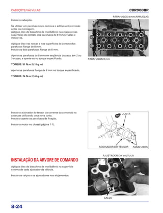 CABEÇOTE/VÁLVULAS
8-24
Instale o cabeçote.
Se utilizar um parafuso novo, remova o aditivo anti-corrosão
antes da montagem.
Aplique óleo de bissulfeto de molibdênio nas roscas e nas
superfícies de contato dos parafusos de 9 mm/arruelas e
instale-os.
Aplique óleo nas roscas e nas superfícies de contato dos
parafusos flange de 8 mm.
Instale os dois parafusos flange de 8 mm.
Aperte os parafusos de 9 mm em seqüência cruzada, em 2 ou
3 etapas, e aperte-os no torque especificado.
TORQUE: 51 N.m (5,1 kg.m)
Aperte os parafusos flange de 8 mm no torque especificado.
TORQUE: 24 N.m (2,4 kg.m)
PARAFUSOS 8 mm
PARAFUSOS 9 mm/ARRUELAS
Instale o acionador do tensor da corrente do comando no
cabeçote utilizando uma nova junta.
Instale e aperte os parafusos de fixação.
Instale o motor no chassi (página 7-7).
INSTALAÇÃO DA ÁRVORE DE COMANDO
Aplique óleo de bissulfeto de molibdênio na superfície
externa de cada ajustador da válvula.
Instale os calços e os ajustadores nos alojamentos.
CALÇO
AJUSTADOR DA VÁLVULA
CBR900RR
JUNTA
PARAFUSOSACIONADOR DO TENSOR
NOVA
ÓleoMo
 