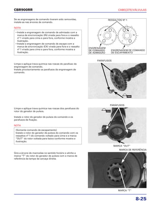 CABEÇOTE/VÁLVULAS
8-25
CBR900RR
Se as engrenagens de comando tiverem sido removidas,
instale-as nas árvores de comando.
NOTA
• Instale a engrenagem de comando de admissão com a
marca de sincronização (IN) virada para fora e o ressalto
nº 1 virado para cima e para fora, conforme mostra a
ilustração.
• Instale a engrenagem de comando de escape com a
marca de sincronização (EX) virada para fora e o ressalto
nº 1 virado para cima e para fora, conforme mostra a
ilustração.
Limpe e aplique trava química nas roscas dos parafusos do
rotor do gerador de pulsos.
Instale o rotor do gerador de pulsos do comando e os
parafusos de fixação.
NOTA
(Somente comando de escapamento)
Instale o rotor do gerador de pulsos do comando com os
ressaltos nº 1 do comando voltado para cima e a marca
“OUT” do rotor voltada para baixo conforme mostra a
ilustração.
Gire a árvore de manivelas no sentido horário e alinhe a
marca “T” do rotor do gerador de pulsos com a marca de
referência da tampa da carcaça direita.
Limpe e aplique trava química nas roscas do parafuso da
engrenagem de comando.
Instale provisoriamente os parafusos da engrenagem de
comando.
MARCA “OUT”
PARAFUSOS
MARCA “T”
MARCA DE REFERÊNCIA
PARAFUSOS
RESSALTOS Nº 1
ENGRENAGEM
DE COMANDO
DE ADMISSÃO
ENGRENAGEM DE COMANDO
DE ESCAPAMENTO
TRAVA
TRAVA
 