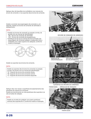 CABEÇOTE/VÁLVULAS
8-26
Aplique óleo de bissulfeto de molibdênio nos mancais da
árvore de comando e nos suportes das árvores de comando.
Instale os suportes nas árvores de comando.
NOTA
Instale os suportes das árvores de comando na posição
correta, de acordo com as marcas de identificação:
“A”: Suporte da árvore de comando direita
“B”: Suporte da árvore de comando central
“C”: Suporte da árvore de comando esquerda
SUPORTES DA ÁRVORE DE COMANDO
PARAFUSOS
Aplique óleo nas roscas e superfícies de assentamento dos
parafusos do suporte do comando.
Instale provisoriamente os vinte parafusos dos suportes e as
oito arruelas de vedação.
NOTA
Instale as arruelas de vedação nos quatro parafusos
centrais dos suportes B e C conforme mostra a ilustração.
PARAFUSOS
PARAFUSOS ARRUELAS DE VEDAÇÃO
Instale a corrente nas engrenagens de comando e, em
seguida, instale as árvores de comando de admissão e
escapamento.
NOTA
• Instale as árvores de comando na posição correta, de
acordo com as marcas de identificação.
“IN”: Árvore de comando de admissão
“EX”: Árvore de comando de escapamento
• Certifique-se de que as marcas de sincronização nas
engrenagens de comando estejam viradas para fora e
niveladas com a face superior do cabeçote, conforme
mostra a ilustração.
MARCAS DE ÁRVORE DE COMANDO
SINCRONIZAÇÃO DE ESCAPAMENTO
ÁRVORE DE COMANDO DE ADMISSÃO
CBR900RR
ÓleoMo
ÓleoMo
NOVA
 