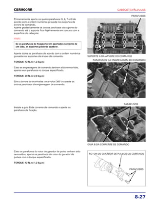 CABEÇOTE/VÁLVULAS
8-27
CBR900RR
Primeiramente aperte os quatro parafusos (5, 6, 7 e 8) de
acordo com a ordem numérica gravada nos suportes da
árvore de comando.
Aperte gradativamente os outros parafusos do suporte do
comando até o suporte ficar ligeiramente em contato com a
superfície do cabeçote.
a
Aperte todos os parafusos de acordo com a ordem numérica
gravada nos suportes da árvore de comando.
TORQUE: 12 N.m (1,2 kg.m)
Caso as engrenagens de comando tenham sido removidas,
aperte seus parafusos no torque especificado.
TORQUE: 20 N.m (2,0 kg.m)
Gire a árvore de manivelas uma volta (360°) e aperte os
outros parafusos da engrenagem de comando.
Se os parafusos de fixação forem apertados somente de
um lado, os suportes poderão quebrar.
Instale a guia B da corrente de comando e aperte os
parafusos de fixação.
Caso os parafusos do rotor do gerador de pulso tenham sido
removidos, aperte os parafusos do rotor do gerador de
pulsos com o torque especificado.
TORQUE: 12 N.m (1,2 kg.m)
SUPORTE A DA ÁRVORE DO COMANDO
PARAFUSOS
GUIA B DA CORRENTE DE COMANDO
PARAFUSOS
PARAFUSOS DA ENGRENAGEM DO COMANDO
ROTOR DO GERADOR DE PULSOS DO COMANDO
PARAFUSOS
 