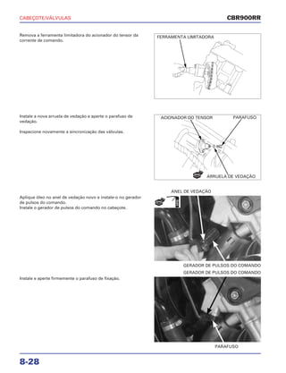 CABEÇOTE/VÁLVULAS
8-28
Remova a ferramenta limitadora do acionador do tensor da
corrente de comando.
Aplique óleo no anel de vedação novo e instale-o no gerador
de pulsos do comando.
Instale o gerador de pulsos do comando no cabeçote.
GERADOR DE PULSOS DO COMANDO
ANEL DE VEDAÇÃO
Instale e aperte firmemente o parafuso de fixação.
PARAFUSO
GERADOR DE PULSOS DO COMANDO
Instale a nova arruela de vedação e aperte o parafuso de
vedação.
Inspecione novamente a sincronização das válvulas.
CBR900RR
FERRAMENTA LIMITADORA
ACIONADOR DO TENSOR
ARRUELA DE VEDAÇÃO
PARAFUSO
NOVO
NOVAÓLEO
 