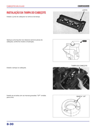 CABEÇOTE/VÁLVULAS
8-30
INSTALAÇÃO DA TAMPA DO CABEÇOTE
Instale a junta do cabeçote na ranhura da tampa.
JUNTA
Instale a tampa no cabeçote.
TAMPA DO CABEÇOTE
Instale as arruelas com as marcas gravadas “UP” viradas
para cima.
Aplique junta líquida nos rebaixos semicirculares do
cabeçote, conforme mostra a ilustração.
CBR900RR
VEDADOR
MARCA “UP”
 