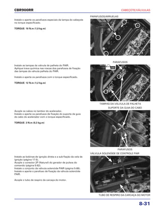 CABEÇOTE/VÁLVULAS
8-31
CBR900RR
Instale e aperte os parafusos especiais da tampa do cabeçote
no torque especificado.
TORQUE: 10 N.m (1,0 kg.m)
Acople os cabos no tambor do acelerador.
Instale e aperte os parafusos de fixação do suporte da guia
do cabo do acelerador com o torque especificado.
TORQUE: 3 N.m (0,3 kg.m)
Instale as bobinas de ignição direta e a sub-fiação da vela de
ignição (página 17-5).
Acople o conector 2P (Natural) do gerador de pulsos do
comando (página 5-82).
Instale o conjunto da válvula solenóide PAIR (página 5-88).
Instale e aperte o parafuso de fixação da válvula solenóide
PAIR.
Acople o tubo de respiro da carcaça do motor.
Instale as tampas da válvula de palheta do PAIR.
Aplique trava química nas roscas dos parafusos de fixação
das tampas da válvula palheta do PAIR.
Instale e aperte os parafusos com o torque especificado.
TORQUE: 12 N.m (1,2 kg.m)
PARAFUSOS/ARRUELAS
PARAFUSOS
SUPORTE DA GUIA DO CABO
TUBO DE RESPIRO DA CARCAÇA DO MOTOR
VÁLVULA SOLENÓIDE DE CONTROLE PAIR
TAMPAS DA VÁLVULA DE PALHETA
PARAFUSOS
TRAVA
 