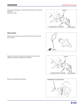CABEÇOTE/VÁLVULAS
8-33
CBR900RR
Remova os parafusos e o acionador do tensor da corrente de
comando.
Remova a junta.
Instale o acionador do tensor da corrente de comando no
cabeçote e aperte os parafusos de fixação.
Remova a ferramenta limitadora.
INSTALAÇÃO
Instale uma nova junta no acionador do tensor da corrente
de comando.
JUNTA
PARAFUSOS
JUNTA
ACIONADOR DO TENSOR
JUNTA
PARAFUSOSACIONADOR DO TENSOR
FERRAMENTA LIMITADORA
NOVA
 