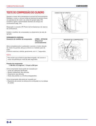 CABEÇOTE/VÁLVULAS
8-4
TESTE DE COMPRESSÃO DO CILINDRO
Aqueça o motor até a temperatura normal de funcionamento.
Desligue o motor e remova todas as bobinas de ignição direta,
os supressores de ruído e as velas de ignição (pág. 3-6).
Levante e apóie a extremidade dianteira do tanque de
combustível (pág. 3-4).
Desacople o conector 3P (Preto) da bomba/sensor da reserva
do combustível.
Instale o medidor de compressão no alojamento da vela de
ignição.
FERRAMENTA ESPECIAL:
Acessório do medidor de compressão 07RMJ – MY50100
(Disponível
comercialmente)
Abra completamente o acelerador e acione o motor através
do motor de partida, até que a leitura no medidor pare de
subir.
A leitura máxima é obtida, geralmente, em 4 - 7 segundos.
NOTA
Pressão de compressão:
1.196 kPa (12,2 kgf/cm2
, 174 psi) a 350 rpm
Uma compressão baixa pode ser causada por:
– Junta do cabeçote danificada
– Ajuste inadequado das válvulas
– Vazamento nas válvulas
– Anéis dos pistões ou cilindros desgastados
Uma compressão alta pode ser causada por:
– Depósitos de carvão na câmara de combustão ou na cabeça
do pistão
Para evitar que a bateria seja descarregada, não acione o
motor de partida por mais de sete segundos.
CBR900RR
CONECTOR 3P (PRETO)
MEDIDOR DE COMPRESSÃO
 