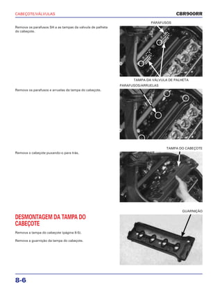 CABEÇOTE/VÁLVULAS
8-6
Remova os parafusos SH a as tampas da válvula de palheta
do cabeçote.
TAMPA DA VÁLVULA DE PALHETA
PARAFUSOS
Remova o cabeçote puxando-o para trás.
TAMPA DO CABEÇOTE
DESMONTAGEM DA TAMPA DO
CABEÇOTE
Remova a tampa do cabeçote (página 8-5).
Remova a guarnição da tampa do cabeçote.
GUARNIÇÃO
Remova os parafusos e arruelas da tampa do cabeçote.
PARAFUSOS/ARRUELAS
CBR900RR
 
