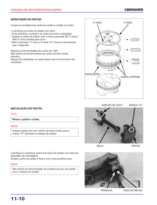 CARCAÇA DO MOTOR/PISTÃO/CILINDRO
11-10
MONTAGEM DO PISTÃO
Limpe as canaletas dos anéis do pistão e instale os anéis.
• Lubrifique os anéis do pistão com óleo.
• Evite danificar o pistão e os anéis durante a instalação.
• Instale os anéis do pistão com a marca gravada (R) 1º anel e
(RN) 2º anel viradas para cima.
• Não confunda o 1º com o 2º anel. O 1º anel é mais estreito
que o segundo.
Separe as extremidades dos anéis em 120°.
Não alinhe as extremidades dos anéis de óleo (anéis
laterais).
Depois de instalados, os anéis devem girar livremente nas
canaletas.
INSTALAÇÃO DO PISTÃO
a
NOTA
Instale a biela com seu orifício de óleo virado para a
marca “O” gravada na cabeça do pistão.
Monte o pistão e a biela.
BIELA PISTÃO
ORIFÍCIO DE ÓLEO MARCA “O”
Lubrifique a superfície externa do pino do pistão com óleo de
bissulfeto de molibdênio.
Instale o pino do pistão e fixe-o com uma presilha nova.
NOTA
Não alinhe as extremidades da presilha do pino do pistão
com o rebaixo do pistão.
PRESILHA PINO DO PISTÃO
CBR900RR
2º ANEL
ESPAÇADOR
ANÉIS LATERAIS
1º ANEL
NOVA
ÓleoMo
 