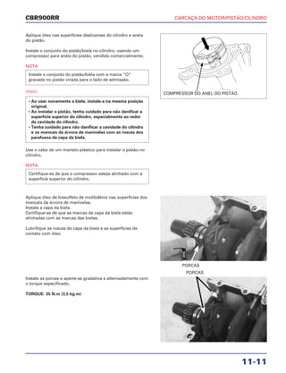 CARCAÇA DO MOTOR/PISTÃO/CILINDRO
11-11
CBR900RR
Aplique óleo nas superfícies deslizantes do cilindro e anéis
do pistão.
Instale o conjunto do pistão/biela no cilindro, usando um
compressor para anéis do pistão, vendido comercialmente.
NOTA
a
Use o cabo de um martelo plástico para instalar o pistão no
cilindro.
NOTA
Certifique-se de que o compressor esteja alinhado com a
superfície superior do cilindro.
• Ao usar novamente a biela, instale-a na mesma posição
original.
• Ao instalar o pistão, tenha cuidado para não danificar a
superfície superior do cilindro, especialmente ao redor
da cavidade do cilindro.
• Tenha cuidado para não danificar a cavidade do cilindro
e os mancais da árvore de manivelas com as roscas dos
parafusos da capa da biela.
Instale o conjunto do pistão/biela com a marca “O”
gravada no pistão virada para o lado de admissão.
Aplique óleo de bissulfeto de molibdênio nas superfícies dos
mancais da árvore de manivelas.
Instale a capa da biela.
Certifique-se de que as marcas da capa da biela estão
alinhadas com as marcas das bielas.
Lubrifique as roscas da capa da biela e as superfícies de
contato com óleo.
Instale as porcas e aperte-as gradativa e alternadamente com
o torque especificado,
TORQUE: 35 N.m (3,5 kg.m)
PORCAS
PORCAS
COMPRESSOR DO ANEL DO PISTÃO
ÓLEO
 