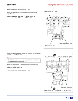CARCAÇA DO MOTOR/PISTÃO/CILINDRO
11-13
CBR900RR
Aperte firmemente os parafusos de 6 mm.
Aperte os parafusos de 10 mm, de 8 mm com o torque
especificado.
TORQUE: Parafuso de 10 mm: 39 N.m (3,9 kg.m)
Parafuso de 8 mm: 25 N.m (2,5 kg.m)
Instale os parafusos 8 mm da carcaça superior, as arruelas de
vedação e o parafuso 6 mm.
NOTA
Aperte os parafusos de 8 mm com o torque especificado.
TORQUE: 25 N.m (2,5 kg.m)
Aperte firmemente os parafusos de 6 mm.
As posições das arruelas de vedação estão indicadas na
carcaça superior pelas marcas “∆”.
PARAFUSOS DE 6 mm
PARAFUSOS DE 10 mm
PARAFUSOS DE 8 mm
PARAFUSO DE 6 mm
PARAFUSOS DE 8 mm/ARRUELAS DE VEDAÇÃO
PARAFUSOS DE 6 mm/ARRUELAS DE VEDAÇÃO
NOVA
NOVA
 