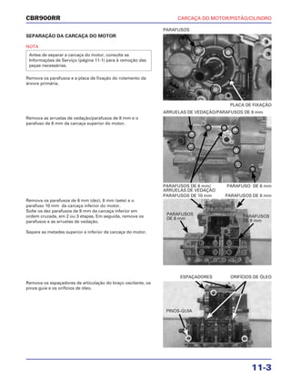 CARCAÇA DO MOTOR/PISTÃO/CILINDRO
11-3
CBR900RR
SEPARAÇÃO DA CARCAÇA DO MOTOR
NOTA
Remova os parafusos e a placa de fixação do rolamento da
árvore primária.
Antes de separar a carcaça do motor, consulte as
Informações de Serviço (página 11-1) para à remoção das
peças necessárias.
Remova os parafusos de 6 mm (dez), 8 mm (sete) e o
parafuso 10 mm da carcaça inferior do motor.
Solte os dez parafusos de 9 mm da carcaça inferior em
ordem cruzada, em 2 ou 3 etapas. Em seguida, remova os
parafusos e as arruelas de vedação.
Separe as metades superior e inferior da carcaça do motor.
Remova os espaçadores de articulação do braço oscilante, os
pinos guia e os orifícios de óleo.
Remova as arruelas de vedação/parafusos de 8 mm e o
parafuso de 6 mm da carcaça superior do motor.
PLACA DE FIXAÇÃO
PARAFUSOS
PARAFUSOS DE 10 mm PARAFUSOS DE 8 mm
ESPAÇADORES ORIFÍCIOS DE ÓLEO
PARAFUSOS DE 6 mm/ PARAFUSO DE 6 mm
ARRUELAS DE VEDAÇÃO
ARRUELAS DE VEDAÇÃO/PARAFUSOS DE 8 mm
PINOS-GUIA
PARAFUSOS
DE 6 mm
PARAFUSOS
DE 9 mm
 
