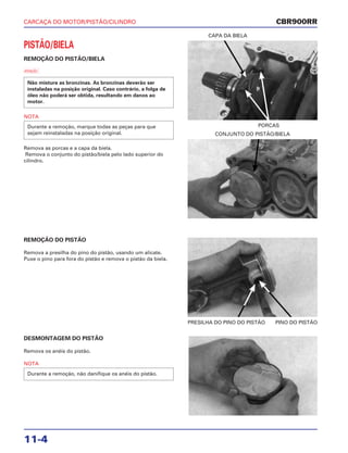 CARCAÇA DO MOTOR/PISTÃO/CILINDRO
11-4
PISTÃO/BIELA
REMOÇÃO DO PISTÃO/BIELA
a
NOTA
Remova as porcas e a capa da biela.
Remova o conjunto do pistão/biela pelo lado superior do
cilindro.
Durante a remoção, marque todas as peças para que
sejam reinstaladas na posição original.
Não misture as bronzinas. As bronzinas deverão ser
instaladas na posição original. Caso contrário, a folga de
óleo não poderá ser obtida, resultando em danos ao
motor.
PORCAS
CAPA DA BIELA
REMOÇÃO DO PISTÃO
Remova a presilha do pino do pistão, usando um alicate.
Puxe o pino para fora do pistão e remova o pistão da biela.
PRESILHA DO PINO DO PISTÃO PINO DO PISTÃO
DESMONTAGEM DO PISTÃO
Remova os anéis do pistão.
NOTA
Durante a remoção, não danifique os anéis do pistão.
CONJUNTO DO PISTÃO/BIELA
CBR900RR
 