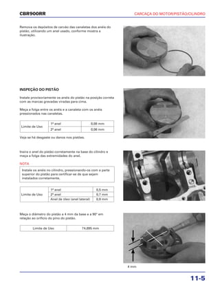 CARCAÇA DO MOTOR/PISTÃO/CILINDRO
11-5
CBR900RR
Remova os depósitos de carvão das canaletas dos anéis do
pistão, utilizando um anel usado, conforme mostra a
ilustração.
Insira o anel do pistão corretamente na base do cilindro e
meça a folga das extremidades do anel.
NOTA
1º anel 0,5 mm
Limite de Uso 2º anel 0,7 mm
Anel de óleo (anel lateral) 0,9 mm
Instale os anéis no cilindro, pressionando-os com a parte
superior do pistão para certificar-se de que sejam
instalados corretamente.
Meça o diâmetro do pistão a 4 mm da base e a 90° em
relação ao orifício do pino do pistão.
Limite de Uso 74,895 mm
INSPEÇÃO DO PISTÃO
Instale provisoriamente os anéis do pistão na posição correta
com as marcas gravadas viradas para cima.
Meça a folga entre os anéis e a canaleta com os anéis
pressionados nas canaletas.
Veja se há desgaste ou danos nos pistões.
Limite de Uso
1º anel 0,08 mm
2º anel 0,06 mm
4 mm
 