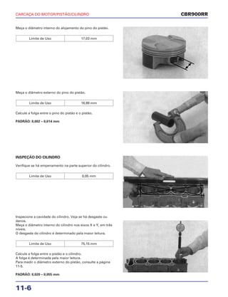 CARCAÇA DO MOTOR/PISTÃO/CILINDRO
11-6
Meça o diâmetro interno do alojamento do pino do pistão.
Limite de Uso 17,03 mm
INSPEÇÃO DO CILINDRO
Verifique se há empenamento na parte superior do cilindro.
Limite de Uso 0,05 mm
Inspecione a cavidade do cilindro. Veja se há desgaste ou
danos.
Meça o diâmetro interno do cilindro nos eixos X e Y, em três
níveis.
O desgaste do cilindro é determinado pela maior leitura.
Calcule a folga entre o pistão e o cilindro.
A folga é determinada pela maior leitura.
Para medir o diâmetro externo do pistão, consulte a página
11-5.
PADRÃO: 0,020 – 0,055 mm
Limite de Uso 75,15 mm
Meça o diâmetro externo do pino do pistão.
Calcule a folga entre o pino do pistão e o pistão.
PADRÃO: 0,002 – 0,014 mm
Limite de Uso 16,98 mm
CBR900RR
 