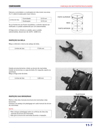 CARCAÇA DO MOTOR/PISTÃO/CILINDRO
11-7
CBR900RR
Calcule a conicidade e a ovalização em três níveis nos eixos
X e Y, determinadas pela maior leitura.
Se os limites de uso forem excedidos, o cilindro deverá ser
retificado e o pistão substituído por um sobremedida.
A folga entre o cilindro e o pistão, para o pistão
sobremedida, deverá ser de: 0,015 - 0,050 mm.
Limite de Uso
Conicidade: 0,10 mm
Ovalização: 0,10 mm
Instale provisoriamente a biela na árvore de manivelas.
Instale as bronzinas e a capa da biela. Em seguida, aperte os
parafusos.
Meça a folga axial da biela.
Limite de Uso 0,30 mm
INSPEÇÃO DAS BRONZINAS
Retire o óleo dos mancais da árvore de manivelas e das
bronzinas.
Coloque um pedaço de plastigage em cada mancal da árvore
de manivelas.
NOTA
• Não coloque plastigage sobre os orifícios de óleo dos
mancais da árvore de manivelas.
• Não gire a árvore de manivelas durante a inspeção.
INSPEÇÃO DA BIELA
Meça o diâmetro interno da cabeça da biela.
Limite de Uso 17,04 mm
PLASTIGAGE
PARTE SUPERIOR
MEIO
PARTE INFERIOR
 