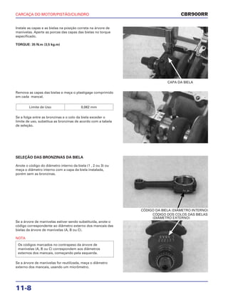 CARCAÇA DO MOTOR/PISTÃO/CILINDRO
11-8
Instale as capas e as bielas na posição correta na árvore de
manivelas. Aperte as porcas das capas das bielas no torque
especificado.
TORQUE: 35 N.m (3,5 kg.m)
CAPA DA BIELA
SELEÇÃO DAS BRONZINAS DA BIELA
Anote o código do diâmetro interno da biela (1 , 2 ou 3) ou
meça o diâmetro interno com a capa da biela instalada,
porém sem as bronzinas.
CÓDIGO DA BIELA (DIÂMETRO INTERNO)
Se a árvore de manivelas estiver sendo substituída, anote o
código correspondente ao diâmetro externo dos mancais das
bielas da árvore de manivelas (A, B ou C).
NOTA
Se a árvore de manivelas for reutilizada, meça o diâmetro
externo dos mancais, usando um micrômetro.
Os códigos marcados no contrapeso da árvore de
manivelas (A, B ou C) correspondem aos diâmetros
externos dos mancais, começando pela esquerda.
CÓDIGO DOS COLOS DAS BIELAS
(DIÂMETRO EXTERNO)
Remova as capas das bielas e meça o plastigage comprimido
em cada mancal.
Se a folga entre as bronzinas e o colo da biela exceder o
limite de uso, substitua as bronzinas de acordo com a tabela
de seleção.
Limite de Uso 0,062 mm
CBR900RR
 