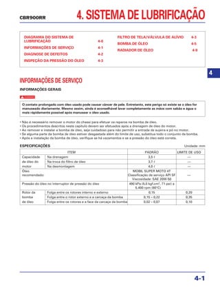 4. SISTEMA DE LUBRIFICAÇÃO
DIAGRAMA DO SISTEMA DE
LUBRIFICAÇÃO 4-0
INFORMAÇÕES DE SERVIÇO 4-1
DIAGNOSE DE DEFEITOS 4-2
INSPEÇÃO DA PRESSÃO DO ÓLEO 4-3
FILTRO DE TELA/VÁLVULA DE ALÍVIO 4-3
BOMBA DE ÓLEO 4-5
RADIADOR DE ÓLEO 4-9
4-1
CBR900RR
4
INFORMAÇÕES DE SERVIÇO
INFORMAÇÕES GERAIS
c
• Não é necessário remover o motor do chassi para efetuar os reparos na bomba de óleo.
• Os procedimentos descritos neste capítulo devem ser efetuados após a drenagem de óleo do motor.
• Ao remover e instalar a bomba de óleo, seja cuidadoso para não permitir a entrada de sujeira e pó no motor.
• Se alguma parte da bomba de óleo estiver desgastada além do limite de uso, substitua todo o conjunto da bomba.
• Após a instalação da bomba de óleo, verifique se há vazamentos e se a pressão do óleo está correta.
ESPECIFICAÇÕES Unidade: mm
ITEM PADRÃO LIMITE DE USO
Capacidade Na drenagem 3,5 ᐉ —
de óleo do Na troca do filtro de óleo 3,7 ᐉ —
motor Na desmontagem 4,0 ᐉ —
Óleo MOBIL SUPER MOTO 4T
recomendado: Classificação de serviço API SF —
Viscosidade: SAE 20W-50
Pressão do óleo no interruptor de pressão do óleo 490 kPa (5,0 kgf.cm2
, 71 psi) a
5.400 rpm (80°C)
Rotor da Folga entre os rotores interno e externo 0,15 0,20
bomba Folga entre o rotor externo e a carcaça da bomba 0,15 – 0,22 0,35
de óleo Folga entre os rotores e a face da carcaça da bomba 0,02 – 0,07 0,10
O contato prolongado com óleo usado pode causar câncer de pele. Entretanto, este perigo só existe se o óleo for
manuseado diariamente. Mesmo assim, ainda é aconselhável lavar completamente as mãos com sabão e água o
mais rápidamente possível após manusear o óleo usado.
 