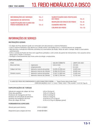 CBX 150 AERO
INFORMAÇÕES DE SERVIÇO 13—1
DIAGNOSE DE DEFEITOS 13—2
SUBSTITUIÇÃO DO FLUIDO DO
FREIO/SANGRIA DE AR 13—3
SUBSTITUIÇÃO DAS PASTILHAS
DO FREIO 13—5
INSPEÇÃO DO DISCO DO FREIO 13—8
CILINDRO MESTRE 13—9
CÁLIPER DO FREIO 13—13
13-1
13. FREIO HIDRÁULICO A DISCO
ITEM VALOR CORRETO LIMITE DE USO
Disco do freio espessura 3,8-4,2 mm 3,0 mm
empenamento — 0,3 mm
Cáliper do freio diâmetro externo do pistão 33,878-33,928 mm 33,870 mm
diâmetro interno do cilindro 33,960-34,010 mm 34,020 mm
Cilindro mestre diâmetro externo do pistão 12,657-12,684 mm 12,645 mm
diâmetro interno do cilindro 12,700-12,704 mm 12,755 mm
ESPECIFICAÇÕES DE TORQUE
Válvula de sangria do cáliper do freio 6 N.m (0,6 kg.m)
Pinos das pastilhas 18 N.m (1,8 kg.m)
Parafusos de mangueira do freio 30 N.m (3,0 kg.m)
Parafuso de articulação da alavanca 10 N.m (1,0 kg.m)
Parafuso da mangueira do freio 34-40 N.m (3,4-4,0 kg.m)
Pinos do cáliper do freio 22 N.m (2,2 kg.m) (Aplique graxa)
FERRAMENTAS ESPECIAIS
Alicate para anel elástico 07914-3230001
Dispositivo para sangria do freio 07468-0010001
INFORMAÇÕES DE SERVIÇO
INSTRUÇÕES GERAIS
• O cáliper do freio dianteiro pode ser removido sem desconectar o sistema hidráulico.
• Caso o sistema hidráulico seja aberto ou o fluido estiver com bolhas de ar, o sistema deverá ser sangrado.
• Não permita a entrada de materiais estranhos no reservatório do fluido. Antes de abrir a tampa, limpe o reservatório
externamente.
• Evite o contato do fluido do freio com superfícies pintadas e com a lente do painel de instrumentos. Isto causaria sérios
danos pois o fluido é corrosivo.
• Verifique o funcionamento dos freios antes de dirigir a motocicleta.
ESPECIFICAÇÕES
FLUIDO DO FREIO RECOMENDADO:FLUIDO PARA FREIO MOBIL — ``Super heavy duty brake fluid``
ESPECIFICAÇÕES: D.O.T. 3, S.A.E. 70 R3, S.A.E. 1703, A.B.N.T. E-B 155 Tipo A.
 