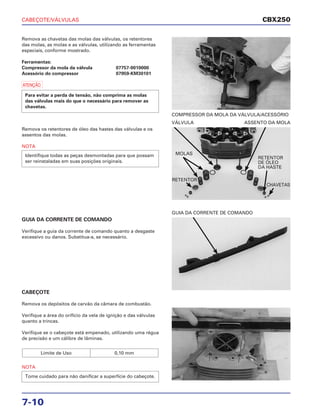 CABEÇOTE/VÁLVULAS
7-10
Remova as chavetas das molas das válvulas, os retentores
das molas, as molas e as válvulas, utilizando as ferramentas
especiais, conforme mostrado.
Ferramentas:
Compressor da mola da válvula 07757-0010000
Acessório do compressor 07959-KM30101
a
Para evitar a perda de tensão, não comprima as molas
das válvulas mais do que o necessário para remover as
chavetas.
COMPRESSOR DA MOLA DA VÁLVULA/ACESSÓRIO
GUIA DA CORRENTE DE COMANDO
Verifique a guia da corrente de comando quanto a desgaste
excessivo ou danos. Substitua-a, se necessário.
GUIA DA CORRENTE DE COMANDO
CABEÇOTE
Remova os depósitos de carvão da câmara de combustão.
Verifique a área do orifício da vela de ignição e das válvulas
quanto a trincas.
Verifique se o cabeçote está empenado, utilizando uma régua
de precisão e um cálibre de lâminas.
NOTA
Tome cuidado para não danificar a superfície do cabeçote.
Limite de Uso 0,10 mm
Remova os retentores de óleo das hastes das válvulas e os
assentos das molas.
NOTA
Identifique todas as peças desmontadas para que possam
ser reinstaladas em suas posições originais.
VÁLVULA ASSENTO DA MOLA
CBX250
MOLAS
RETENTOR
RETENTOR
DE ÓLEO
DA HASTE
CHAVETAS
 