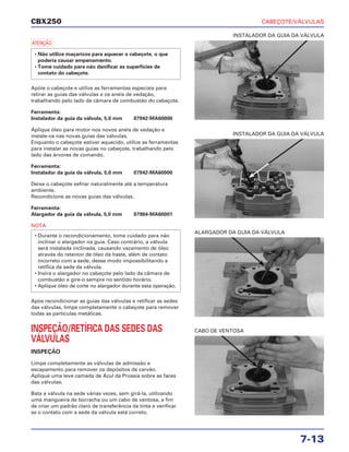 CABEÇOTE/VÁLVULAS
7-13
CBX250
a
Apóie o cabeçote e utilize as ferramentas especiais para
retirar as guias das válvulas e os anéis de vedação,
trabalhando pelo lado da câmara de combustão do cabeçote.
Ferramenta:
Instalador da guia da válvula, 5,0 mm 07942-MA60000
Aplique óleo para motor nos novos anéis de vedação e
instale-os nas novas guias das válvulas.
Enquanto o cabeçote estiver aquecido, utilize as ferramentas
para instalar as novas guias no cabeçote, trabalhando pelo
lado das árvores de comando.
Ferramenta:
Instalador da guia da válvula, 5,0 mm 07942-MA60000
Deixe o cabeçote esfriar naturalmente até a temperatura
ambiente.
Recondicione as novas guias das válvulas.
Ferramenta:
Alargador da guia da válvula, 5,0 mm 07984-MA60001
NOTA
Após recondicionar as guias das válvulas e retificar as sedes
das válvulas, limpe completamente o cabeçote para remover
todas as partículas metálicas.
INSPEÇÃO/RETÍFICA DAS SEDES DAS
VÁLVULAS
INSPEÇÃO
Limpe completamente as válvulas de admissão e
escapamento para remover os depósitos de carvão.
Aplique uma leve camada de Azul da Prússia sobre as faces
das válvulas.
Bata a válvula na sede várias vezes, sem girá-la, utilizando
uma mangueira de borracha ou um cabo de ventosa, a fim
de criar um padrão claro de transferência da tinta e verificar
se o contato com a sede da válvula está correto.
• Durante o recondicionamento, tome cuidado para não
inclinar o alargador na guia. Caso contrário, a válvula
será instalada inclinada, causando vazamento de óleo
através do retentor de óleo da haste, além de contato
incorreto com a sede, desse modo impossibilitando a
retífica da sede da válvula.
• Insira o alargador no cabeçote pelo lado da câmara de
combustão e gire-o sempre no sentido horário.
• Aplique óleo de corte no alargador durante esta operação.
• Não utilize maçaricos para aquecer o cabeçote, o que
poderia causar empenamento.
• Tome cuidado para não danificar as superfícies de
contato do cabeçote.
INSTALADOR DA GUIA DA VÁLVULA
ALARGADOR DA GUIA DA VÁLVULA
CABO DE VENTOSA
INSTALADOR DA GUIA DA VÁLVULA
 