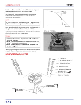 CABEÇOTE/VÁLVULAS
7-16
Instale uma fresa de acabamento de 45° e efetue um passe
na sede para obter a largura de contato correta.
Certifique-se de que toda a aspereza e irregularidades
tenham sido removidas. Retifique a sede da válvula
novamente, se necessário.
NOTA
Após retificar as sedes das válvulas, limpe completamente o
cabeçote para remover todas as partículas metálicas.
Aplique composto de polimento na face da válvula e efetue o
polimento, aplicando uma leve pressão.
a
Terminado o polimento, limpe todos os resíduos do cabeçote
e da válvula, e verifique novamente o contato da sede.
MONTAGEM DO CABEÇOTE
• Uma pressão excessiva de polimento pode danificar ou
deformar as sedes.
• Mude freqüentemente o ângulo do cabo de ventosa para
evitar o desgaste desigual da sede.
• Tome cuidado para que o composto de polimento não
penetre nas guias.
A posição da sede da válvula em relação à face da válvula
é fundamental para assegurar uma boa vedação.
CABO DE VENTOSA
CBX250
LARGURA
DA SEDE
45°
CHAVETAS
RETENTOR DA MOLA
MOLA EXTERNA
MOLA INTERNA
ASSENTO DA MOLA
RETENTOR DE
ÓLEO DA HASTE
GUIA DA VÁLVULA
VÁLVULAS DE
ESCAPAMENTO
VÁLVULAS DE
ADMISSÃO
NOVO
ÓleoMo
ÓleoMo
 