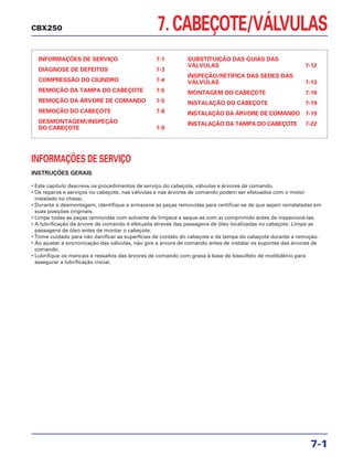 INFORMAÇÕES DE SERVIÇO
INSTRUÇÕES GERAIS
• Este capítulo descreve os procedimentos de serviço do cabeçote, válvulas e árvores de comando.
• Os reparos e serviços no cabeçote, nas válvulas e nas árvores de comando podem ser efetuados com o motor
instalado no chassi.
• Durante a desmontagem, identifique e armazene as peças removidas para certificar-se de que sejam reinstaladas em
suas posições originais.
• Limpe todas as peças removidas com solvente de limpeza e seque-as com ar comprimido antes de inspecioná-las.
• A lubrificação da árvore de comando é efetuada através das passagens de óleo localizadas no cabeçote. Limpe as
passagens de óleo antes de montar o cabeçote.
• Tome cuidado para não danificar as superfícies de contato do cabeçote e da tampa do cabeçote durante a remoção.
• Ao ajustar a sincronização das válvulas, não gire a árvore de comando antes de instalar os suportes das árvores de
comando.
• Lubrifique os mancais e ressaltos das árvores de comando com graxa à base de bissulfeto de molibdênio para
assegurar a lubrificação inicial.
7. CABEÇOTE/VÁLVULAS
INFORMAÇÕES DE SERVIÇO 7-1
DIAGNOSE DE DEFEITOS 7-3
COMPRESSÃO DO CILINDRO 7-4
REMOÇÃO DA TAMPA DO CABEÇOTE 7-5
REMOÇÃO DA ÁRVORE DE COMANDO 7-5
REMOÇÃO DO CABEÇOTE 7-8
DESMONTAGEM/INSPEÇÃO
DO CABEÇOTE 7-9
SUBSTITUIÇÃO DAS GUIAS DAS
VÁLVULAS 7-12
INSPEÇÃO/RETÍFICA DAS SEDES DAS
VÁLVULAS 7-13
MONTAGEM DO CABEÇOTE 7-16
INSTALAÇÃO DO CABEÇOTE 7-19
INSTALAÇÃO DA ÁRVORE DE COMANDO 7-19
INSTALAÇÃO DA TAMPA DO CABEÇOTE 7-22
7-1
CBX250
 
