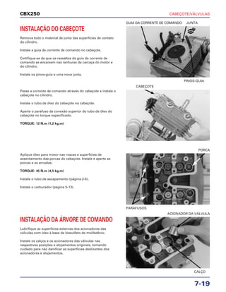 CABEÇOTE/VÁLVULAS
7-19
CBX250
INSTALAÇÃO DO CABEÇOTE
Remova todo o material de junta das superfícies de contato
do cilindro.
Instale a guia da corrente de comando no cabeçote.
Certifique-se de que os ressaltos da guia da corrente de
comando se encaixem nas ranhuras da carcaça do motor e
do cilindro.
Instale os pinos-guia e uma nova junta.
Aplique óleo para motor nas roscas e superfícies de
assentamento das porcas do cabeçote. Instale e aperte as
porcas e as arruelas.
TORQUE: 45 N.m (4,5 kg.m)
Instale o tubo de escapamento (página 2-5).
Instale o carburador (página 5-13).
INSTALAÇÃO DA ÁRVORE DE COMANDO
Lubrifique as superfícies externas dos acionadores das
válvulas com óleo à base de bissulfeto de molibdênio.
Instale os calços e os acionadores das válvulas nas
respectivas posições e alojamentos originais, tomando
cuidado para não danificar as superfícies deslizantes dos
acionadores e alojamentos.
Passe a corrente de comando através do cabeçote e instale o
cabeçote no cilindro.
Instale o tubo de óleo do cabeçote no cabeçote.
Aperte o parafuso da conexão superior do tubo de óleo do
cabeçote no torque especificado.
TORQUE: 12 N.m (1,2 kg.m)
PINOS-GUIA
GUIA DA CORRENTE DE COMANDO JUNTA
PARAFUSOS
PORCA
CALÇO
ACIONADOR DA VÁLVULA
CABEÇOTE
NOVA
 