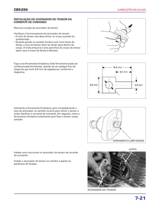CABEÇOTE/VÁLVULAS
7-21
CBX250
INSTALAÇÃO DO ACIONADOR DO TENSOR DA
CORRENTE DE COMANDO
Remova o bujão do acionador do tensor.
Verifique o funcionamento do acionador do tensor:
– O eixo do tensor não deve entrar no corpo quando for
pressionado.
– Quando girado no sentido horário com uma chave de
fenda, o eixo do tensor deve se retrair para dentro do
corpo. A mola empurra o eixo para fora do corpo do tensor
assim que a chave de fenda é liberada.
Utilizando a ferramenta limitadora, gire completamente o
eixo do acionador no sentido horário para retrair o tensor e
evitar danificar a corrente de comando. Em seguida, insira a
ferramenta limitadora totalmente para fixar o tensor nessa
posição.
Instale uma nova junta no acionador do tensor da corrente
de comando.
Instale o acionador do tensor no cilindro e aperte os
parafusos de fixação.
Faça uma ferramenta limitadora. Esta ferramenta pode ser
confeccionada facilmente, usando-se um pedaço fino de
chapa de aço (com 0,8 mm de espessura), conforme o
diagrama.
ACIONADOR DO TENSOR
JUNTA
FERRAMENTA LIMITADORA
NOVA
 