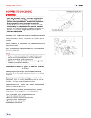 CABEÇOTE/VÁLVULAS
7-4
COMPRESSÃO DO CILINDRO
c
Aqueça o motor até a temperatura normal de funcionamento.
Desligue o motor e remova o supressor de ruído e a vela de
ignição.
Instale o medidor de compressão com o acessório no orifício
da vela de ignição.
Abra completamente o acelerador e acione o motor através
do motor de partida.
NOTA
Compressão do cilindro: 1.128 kPa (11,5 kgf/cm2
, 163,6 psi)
a 400 rpm
Se a compressão estiver alta, isso indica a presença de
depósitos de carvão na câmara de combustão ou na cabeça
do pistão.
Se a compressão estiver baixa, coloque 3 – 5 cm3
de óleo
para motor limpo no cilindro, através do orifício da vela de
ignição, e verifique novamente a compressão.
Se a compressão for a mesma que a medida anteriormente,
efetue um teste de vazamento.
Se a compressão aumentar em relação à leitura anterior,
inspecione o cilindro, o pistão e os anéis do pistão.
Uma compressão baixa pode ser causada por:
• Junta do cabeçote danificada
• Anéis do pistão ou cilindros desgastados
• Cilindro e pistão desgastados
• Ajuste incorreto das válvulas
• Vazamento nas válvulas
• Acione o motor através do motor de partida até que a
leitura no medidor pare de subir. A leitura máxima é
obtida, geralmente, em 4 – 7 segundos.
• Não acione o motor de partida por mais de 7 segundos
para evitar descarregar a bateria.
Caso seja necessário manter o motor em funcionamento
durante algum serviço, certifique-se de que a área de
trabalho esteja bem ventilada. Nunca acione o motor em
áreas fechadas. Os gases de escapamento contêm
monóxido de carbono venenoso que pode causar perda
de consciência ou até mesmo e levar à morte. Mantenha
o motor em funcionamento em áreas abertas ou com um
sistema de evacuação dos gases de escapamento, no
caso de áreas fechadas.
CBX250
VELA DE IGNIÇÃO
SUPRESSOR DE RUÍDO
 