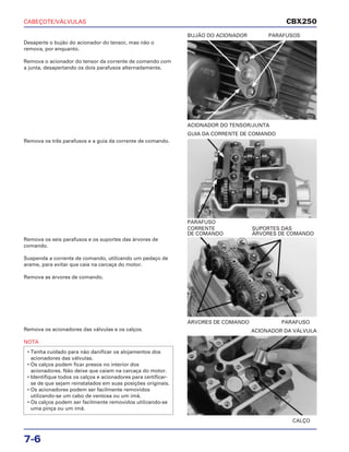 CABEÇOTE/VÁLVULAS
7-6
Desaperte o bujão do acionador do tensor, mas não o
remova, por enquanto.
Remova o acionador do tensor da corrente de comando com
a junta, desapertando os dois parafusos alternadamente.
ACIONADOR DO TENSOR/JUNTA
BUJÃO DO ACIONADOR PARAFUSOS
Remova os seis parafusos e os suportes das árvores de
comando.
Suspenda a corrente de comando, utilizando um pedaço de
arame, para evitar que caia na carcaça do motor.
Remova as árvores de comando.
ÁRVORES DE COMANDO PARAFUSO
CORRENTE SUPORTES DAS
DE COMANDO ÁRVORES DE COMANDO
Remova os acionadores das válvulas e os calços.
NOTA
• Tenha cuidado para não danificar os alojamentos dos
acionadores das válvulas.
• Os calços podem ficar presos no interior dos
acionadores. Não deixe que caiam na carcaça do motor.
• Identifique todos os calços e acionadores para certificar-
se de que sejam reinstalados em suas posições originais.
• Os acionadores podem ser facilmente removidos
utilizando-se um cabo de ventosa ou um ímã.
• Os calços podem ser facilmente removidos utilizando-se
uma pinça ou um ímã.
CALÇO
ACIONADOR DA VÁLVULA
Remova os três parafusos e a guia da corrente de comando.
PARAFUSO
GUIA DA CORRENTE DE COMANDO
CBX250
 