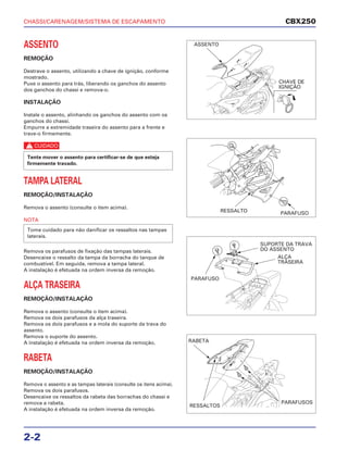 CHASSI/CARENAGEM/SISTEMA DE ESCAPAMENTO
2-2
ASSENTO
REMOÇÃO
Destrave o assento, utilizando a chave de ignição, conforme
mostrado.
Puxe o assento para trás, liberando os ganchos do assento
dos ganchos do chassi e remova-o.
INSTALAÇÃO
Instale o assento, alinhando os ganchos do assento com os
ganchos do chassi.
Empurre a extremidade traseira do assento para a frente e
trave-o firmemente.
c
TAMPA LATERAL
REMOÇÃO/INSTALAÇÃO
Remova o assento (consulte o item acima).
NOTA
Remova os parafusos de fixação das tampas laterais.
Desencaixe o ressalto da tampa da borracha do tanque de
combustível. Em seguida, remova a tampa lateral.
A instalação é efetuada na ordem inversa da remoção.
ALÇA TRASEIRA
REMOÇÃO/INSTALAÇÃO
Remova o assento (consulte o item acima).
Remova os dois parafusos da alça traseira.
Remova os dois parafusos e a mola do suporte da trava do
assento.
Remova o suporte do assento.
A instalação é efetuada na ordem inversa da remoção.
RABETA
REMOÇÃO/INSTALAÇÃO
Remova o assento e as tampas laterais (consulte os itens acima).
Remova os dois parafusos.
Desencaixe os ressaltos da rabeta das borrachas do chassi e
remova a rabeta.
A instalação é efetuada na ordem inversa da remoção.
Tome cuidado para não danificar os ressaltos nas tampas
laterais.
Tente mover o assento para certificar-se de que esteja
firmemente travado.
CBX250
ASSENTO
CHAVE DE
IGNIÇÃO
RESSALTO PARAFUSO
PARAFUSO
SUPORTE DA TRAVA
DO ASSENTO
ALÇA
TRASEIRA
RABETA
RESSALTOS
PARAFUSOS
 